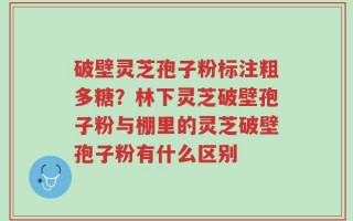 破壁灵芝孢子粉标注粗多糖？林下灵芝破壁孢子粉与棚里的灵芝破壁孢子粉有什么区别