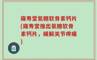 雍寿堂氨糖软骨素钙片(雍寿堂推出氨糖软骨素钙片，缓解关节疼痛)