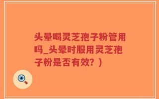 头晕喝灵芝孢子粉管用吗_头晕时服用灵芝孢子粉是否有效？)
