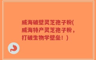 威海破壁灵芝孢子粉(威海特产灵芝孢子粉，打破生物学壁垒！)