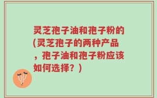 灵芝孢子油和孢子粉的(灵芝孢子的两种产品，孢子油和孢子粉应该如何选择？)