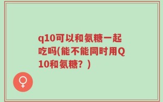 q10可以和氨糖一起吃吗(能不能同时用Q10和氨糖？)