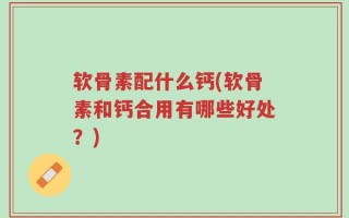 软骨素配什么钙(软骨素和钙合用有哪些好处？)