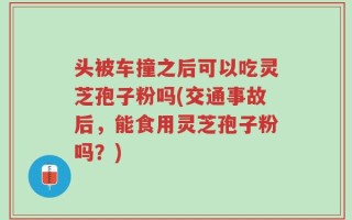 头被车撞之后可以吃灵芝孢子粉吗(交通事故后，能食用灵芝孢子粉吗？)