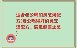 适合老公喝的灵芝汤配方(老公喝得好的灵芝汤配方，展现健康之美)