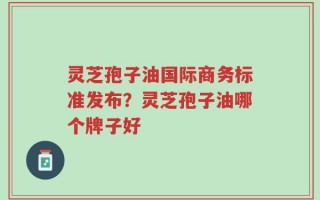 灵芝孢子油国际商务标准发布？灵芝孢子油哪个牌子好