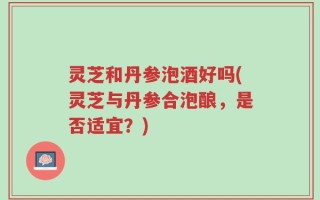 灵芝和丹参泡酒好吗(灵芝与丹参合泡酿，是否适宜？)