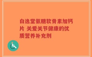 白逸堂氨糖软骨素加钙片 关爱关节健康的优质营养补充剂