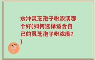 水冲灵芝孢子粉浓淡哪个好(如何选择适合自己的灵芝孢子粉浓度？)