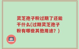 灵芝孢子粉过期了还能干什么(过期灵芝孢子粉有哪些其他用途？)