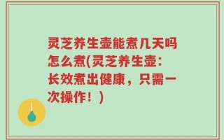 灵芝养生壶能煮几天吗怎么煮(灵芝养生壶：长效煮出健康，只需一次操作！)