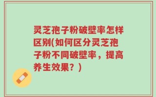 灵芝孢子粉破壁率怎样区别(如何区分灵芝孢子粉不同破壁率，提高养生效果？)