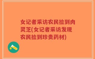 女记者采访农民捡到肉灵芝(女记者采访发现农民捡到珍贵药材)