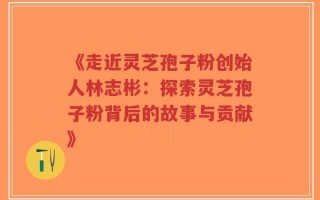 《走近灵芝孢子粉创始人林志彬：探索灵芝孢子粉背后的故事与贡献》