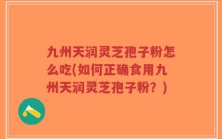 九州天润灵芝孢子粉怎么吃(如何正确食用九州天润灵芝孢子粉？)