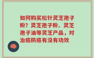 如何购买松针灵芝孢子粉？灵芝孢子粉、灵芝孢子油等灵芝产品，对治癌防癌有没有功效
