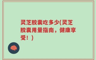 灵芝胶囊吃多少(灵芝胶囊用量指南，健康享受！)