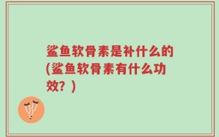 鲨鱼软骨素是补什么的(鲨鱼软骨素有什么功效？)