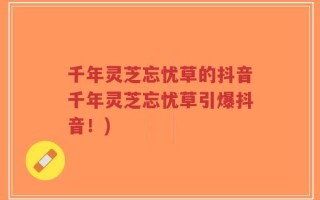 千年灵芝忘忧草的抖音千年灵芝忘忧草引爆抖音！)