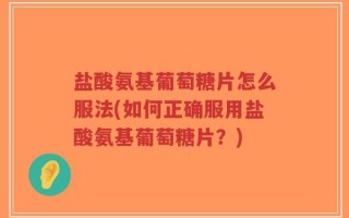 盐酸氨基葡萄糖片怎么服法(如何正确服用盐酸氨基葡萄糖片？)