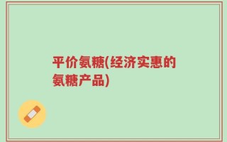 平价氨糖(经济实惠的氨糖产品)
