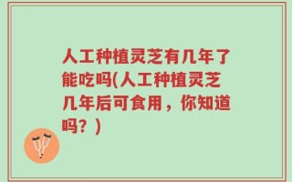 人工种植灵芝有几年了能吃吗(人工种植灵芝几年后可食用，你知道吗？)