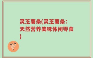 灵芝薯条(灵芝薯条：天然营养美味休闲零食)