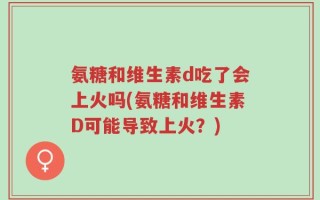 氨糖和维生素d吃了会上火吗(氨糖和维生素D可能导致上火？)