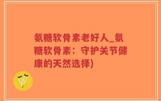 氨糖软骨素老好人_氨糖软骨素：守护关节健康的天然选择)