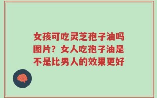 女孩可吃灵芝孢子油吗图片？女人吃孢子油是不是比男人的效果更好