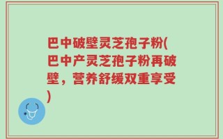 巴中破壁灵芝孢子粉(巴中产灵芝孢子粉再破壁，营养舒缓双重享受)