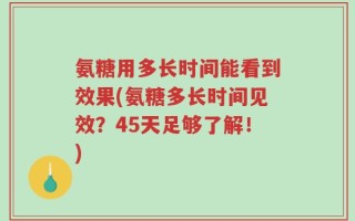 氨糖用多长时间能看到效果(氨糖多长时间见效？45天足够了解！)