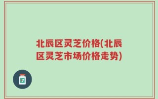 北辰区灵芝价格(北辰区灵芝市场价格走势)