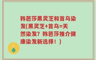 韩芭莎黑灵芝和首乌染发(黑灵芝+首乌=天然染发？韩芭莎推介健康染发新选择！)