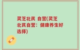 灵芝北芪 自营(灵芝北芪自营：健康养生好选择)