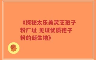 《探秘太乐美灵芝孢子粉厂址 见证优质孢子粉的诞生地》