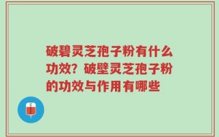 破碧灵芝孢子粉有什么功效？破壁灵芝孢子粉的功效与作用有哪些