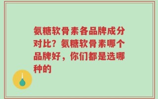 氨糖软骨素各品牌成分对比？氨糖软骨素哪个品牌好，你们都是选哪种的