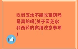 吃灵芝水不能吃西药吗是真的吗(关于灵芝水和西药的食用注意事项)