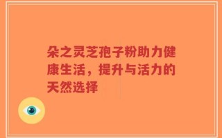 朵之灵芝孢子粉助力健康生活，提升与活力的天然选择