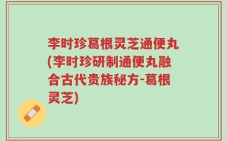 李时珍葛根灵芝通便丸(李时珍研制通便丸融合古代贵族秘方-葛根灵芝)