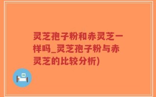 灵芝孢子粉和赤灵芝一样吗_灵芝孢子粉与赤灵芝的比较分析)