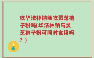 吃华法林钠能吃灵芝孢子粉吗(华法林钠与灵芝孢子粉可同时食用吗？)