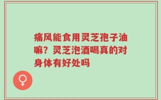痛风能食用灵芝孢子油嘛？灵芝泡酒喝真的对身体有好处吗