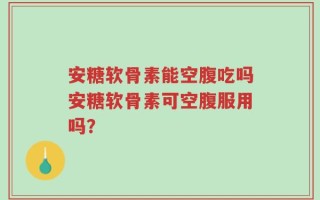 安糖软骨素能空腹吃吗安糖软骨素可空腹服用吗？