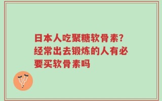 日本人吃聚糖软骨素？经常出去锻炼的人有必要买软骨素吗