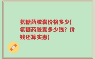 氨糖药胶囊价格多少(氨糖药胶囊多少钱？价钱还算实惠)
