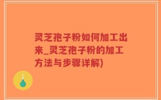灵芝孢子粉如何加工出来_灵芝孢子粉的加工方法与步骤详解)