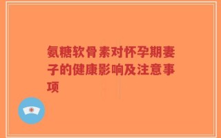 氨糖软骨素对怀孕期妻子的健康影响及注意事项