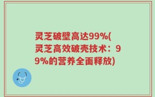 灵芝破壁高达99%(灵芝高效破壳技术：99%的营养全面释放)